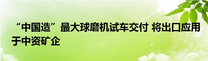 “中国造”最大球磨机试车交付 将出口应用于中资矿企