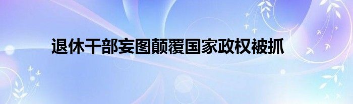 退休干部妄图颠覆国家政权被抓