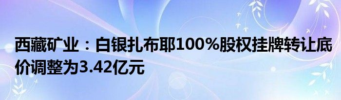 西藏矿业：白银扎布耶100%股权挂牌转让底价调整为3.42亿元