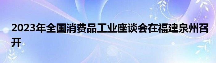 2023年全国消费品工业座谈会在福建泉州召开