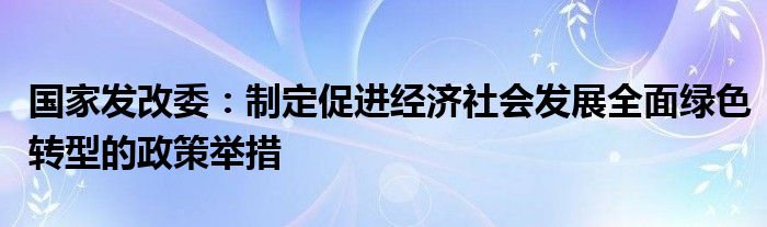 国家发改委：制定促进经济社会发展全面绿色转型的政策举措