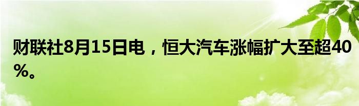 财联社8月15日电，恒大汽车涨幅扩大至超40%。