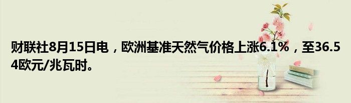 财联社8月15日电，欧洲基准天然气价格上涨6.1%，至36.54欧元/兆瓦时。