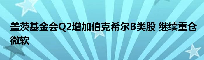 盖茨基金会Q2增加伯克希尔B类股 继续重仓微软