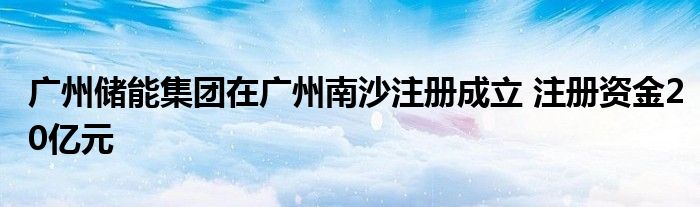 广州储能集团在广州南沙注册成立 注册资金20亿元