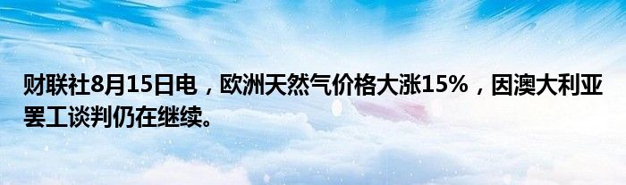 财联社8月15日电，欧洲天然气价格大涨15%，因澳大利亚罢工谈判仍在继续。