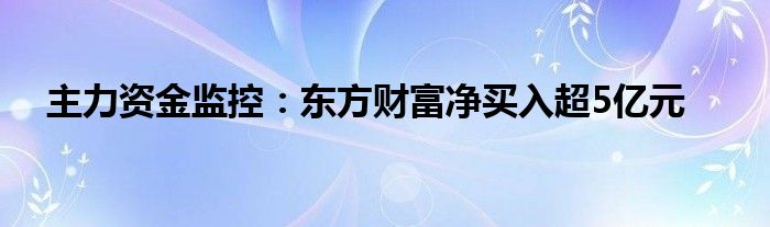 主力资金监控：东方财富净买入超5亿元