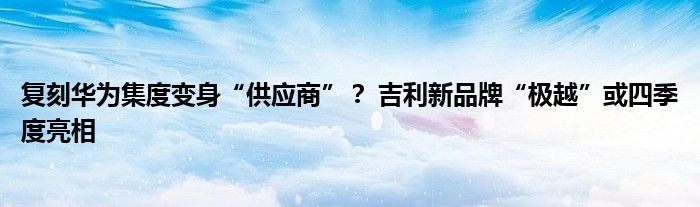 复刻华为集度变身“供应商”？ 吉利新品牌“极越”或四季度亮相