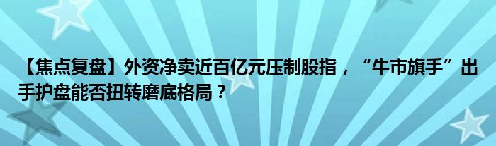 【焦点复盘】外资净卖近百亿元压制股指，“牛市旗手”出手护盘能否扭转磨底格局？