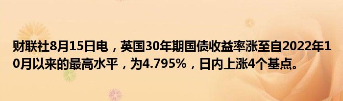 财联社8月15日电，英国30年期国债收益率涨至自2022年10月以来的最高水平，为4.795%，日内上涨4个基点。