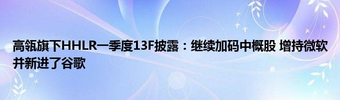 高瓴旗下HHLR一季度13F披露：继续加码中概股 增持微软并新进了谷歌