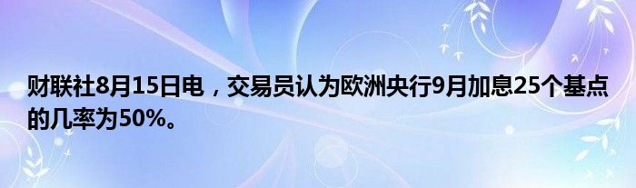 财联社8月15日电，交易员认为欧洲央行9月加息25个基点的几率为50%。