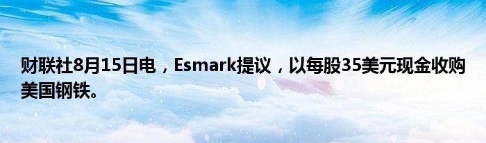 财联社8月15日电，Esmark提议，以每股35美元现金收购美国钢铁。