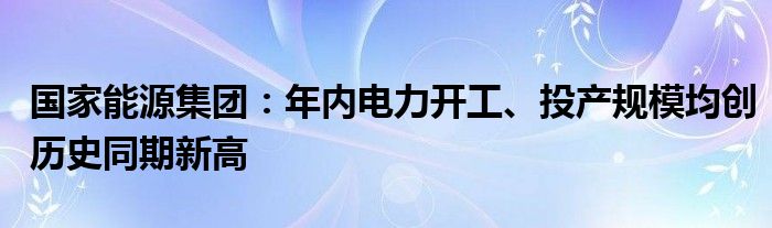 国家能源集团：年内电力开工、投产规模均创历史同期新高