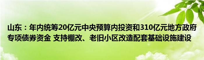 山东：年内统筹20亿元中央预算内投资和310亿元地方政府专项债券资金 支持棚改、老旧小区改造配套基础设施建设