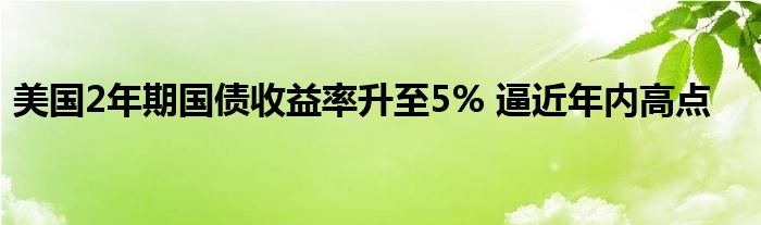 美国2年期国债收益率升至5% 逼近年内高点