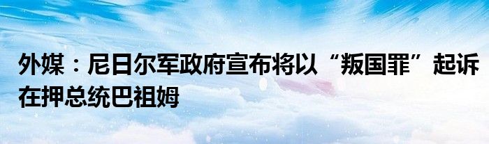 外媒：尼日尔军政府宣布将以“叛国罪”起诉在押总统巴祖姆