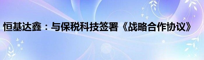 恒基达鑫：与保税科技签署《战略合作协议》