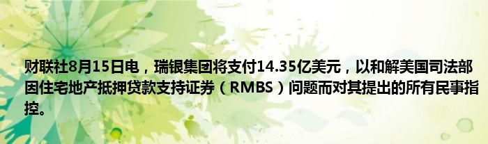 财联社8月15日电，瑞银集团将支付14.35亿美元，以和解美国司法部因住宅地产抵押贷款支持证券（RMBS）问题而对其提出的所有民事指控。