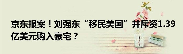 京东报案！刘强东“移民美国”并斥资1.39亿美元购入豪宅？