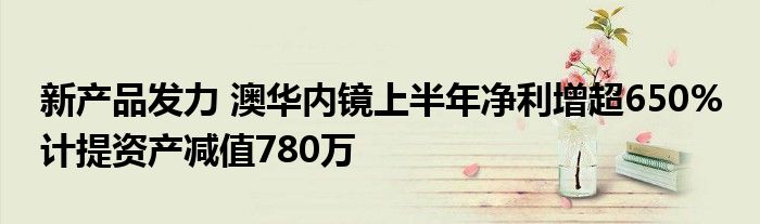 新产品发力 澳华内镜上半年净利增超650% 计提资产减值780万