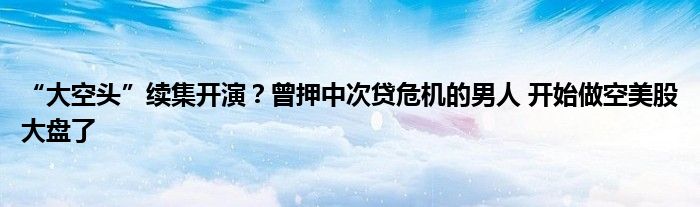 “大空头”续集开演？曾押中次贷危机的男人 开始做空美股大盘了