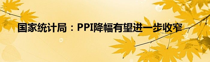 国家统计局：PPI降幅有望进一步收窄