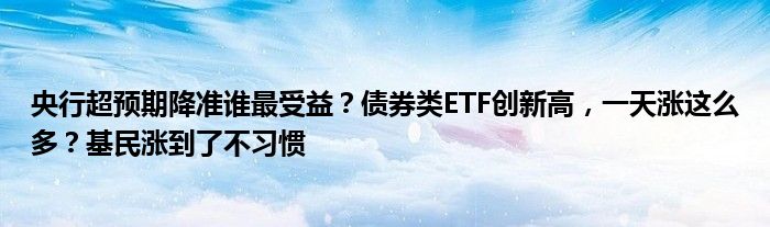 央行超预期降准谁最受益？债券类ETF创新高，一天涨这么多？基民涨到了不习惯