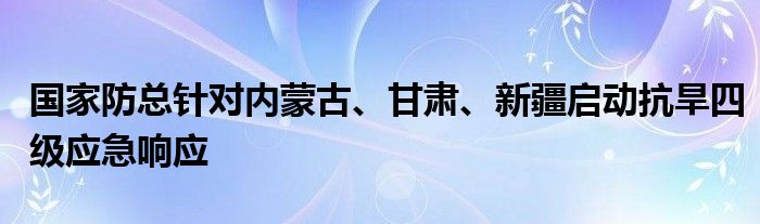 国家防总针对内蒙古、甘肃、新疆启动抗旱四级应急响应