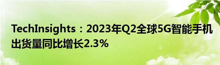 TechInsights：2023年Q2全球5G智能手机出货量同比增长2.3%