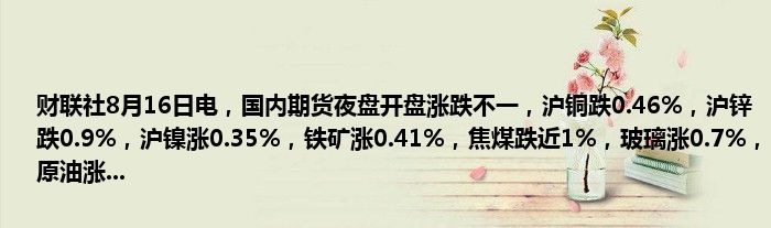 财联社8月16日电，国内期货夜盘开盘涨跌不一，沪铜跌0.46%，沪锌跌0.9%，沪镍涨0.35%，铁矿涨0.41%，焦煤跌近1%，玻璃涨0.7%，原油涨...