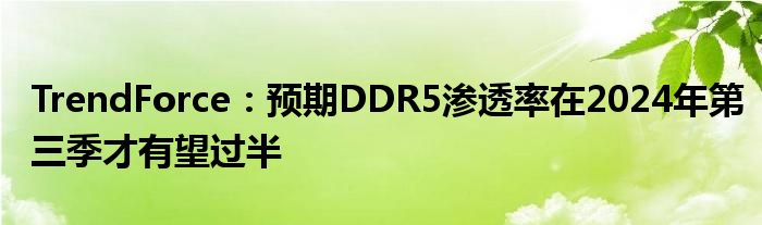 TrendForce：预期DDR5渗透率在2024年第三季才有望过半