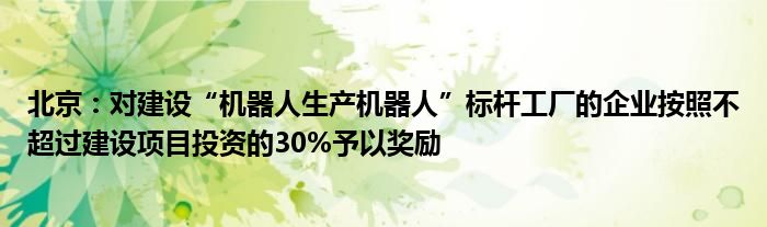 北京：对建设“机器人生产机器人”标杆工厂的企业按照不超过建设项目投资的30%予以奖励