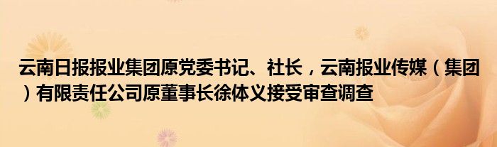 云南日报报业集团原党委书记、社长，云南报业传媒（集团）有限责任公司原董事长徐体义接受审查调查