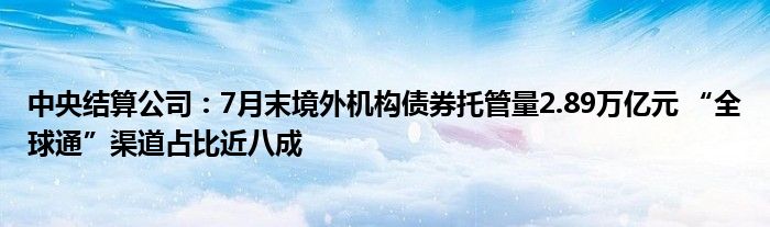 中央结算公司：7月末境外机构债券托管量2.89万亿元 “全球通”渠道占比近八成