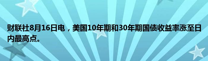 财联社8月16日电，美国10年期和30年期国债收益率涨至日内最高点。