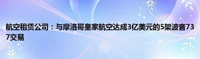 航空租赁公司：与摩洛哥皇家航空达成3亿美元的5架波音737交易