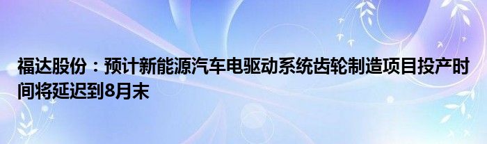 福达股份：预计新能源汽车电驱动系统齿轮制造项目投产时间将延迟到8月末