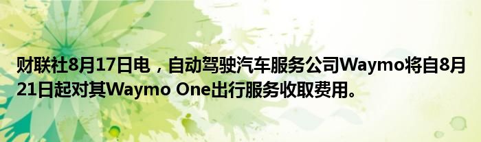 财联社8月17日电，自动驾驶汽车服务公司Waymo将自8月21日起对其Waymo One出行服务收取费用。