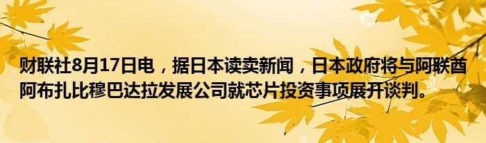 财联社8月17日电，据日本读卖新闻，日本政府将与阿联酋阿布扎比穆巴达拉发展公司就芯片投资事项展开谈判。