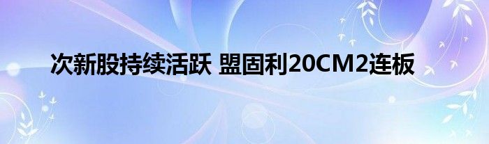 次新股持续活跃 盟固利20CM2连板