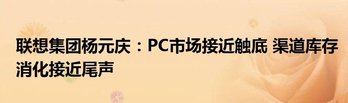 联想集团杨元庆：PC市场接近触底 渠道库存消化接近尾声