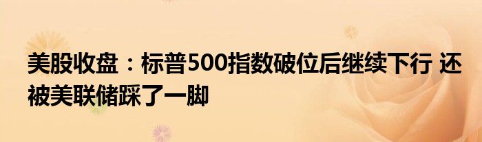 美股收盘：标普500指数破位后继续下行 还被美联储踩了一脚