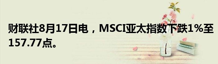 财联社8月17日电，MSCI亚太指数下跌1%至157.77点。