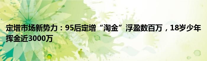 定增市场新势力：95后定增“淘金”浮盈数百万，18岁少年挥金近3000万