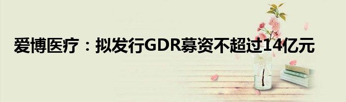 爱博医疗：拟发行GDR募资不超过14亿元