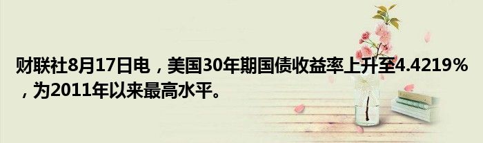 财联社8月17日电，美国30年期国债收益率上升至4.4219％，为2011年以来最高水平。