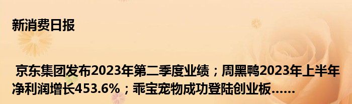 新消费日报 | 京东集团发布2023年第二季度业绩；周黑鸭2023年上半年净利润增长453.6%；乖宝宠物成功登陆创业板……