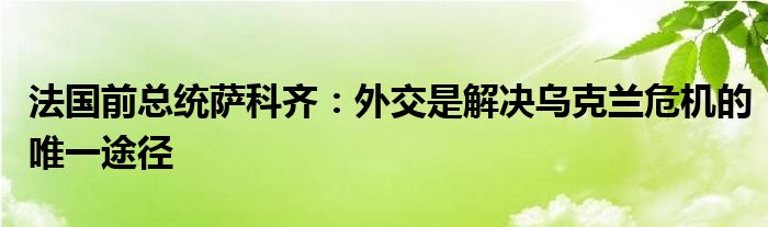 法国前总统萨科齐：外交是解决乌克兰危机的唯一途径