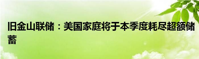 旧金山联储：美国家庭将于本季度耗尽超额储蓄